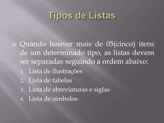    Quando houver mais de 05(cinco) itens
    de um determinado tipo, as listas devem
    ser separadas seguindo a ordem abaixo:
    1. Lista de ilustrações
    2. Lista de tabelas
    3. Lista de abreviaturas e siglas
    4. Lista de símbolos
 