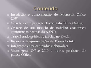    Instalação e customização do Microsoft Office
    2007;
   Criação e configuração de conta do Office Online;
   Criação de um modelo de trabalho acadêmico
    conforme as normas da ABNT;
   Trabalhando gráficos e tabelas no Excel;
   Recursos de apresentações do Power Point;
   Integração entre conteúdos elaborados;
   Visão geral Office 2010 e outros produtos do
    pacote Office.
 