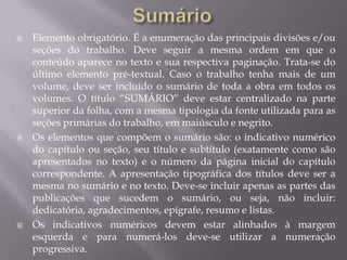    Elemento obrigatório. É a enumeração das principais divisões e/ou
    seções do trabalho. Deve seguir a mesma ordem em que o
    conteúdo aparece no texto e sua respectiva paginação. Trata-se do
    último elemento pré-textual. Caso o trabalho tenha mais de um
    volume, deve ser incluído o sumário de toda a obra em todos os
    volumes. O título “SUMÁRIO” deve estar centralizado na parte
    superior da folha, com a mesma tipologia da fonte utilizada para as
    seções primárias do trabalho, em maiúsculo e negrito.
   Os elementos que compõem o sumário são: o indicativo numérico
    do capítulo ou seção, seu título e subtítulo (exatamente como são
    apresentados no texto) e o número da página inicial do capítulo
    correspondente. A apresentação tipográfica dos títulos deve ser a
    mesma no sumário e no texto. Deve-se incluir apenas as partes das
    publicações que sucedem o sumário, ou seja, não incluir:
    dedicatória, agradecimentos, epígrafe, resumo e listas.
   Os indicativos numéricos devem estar alinhados à margem
    esquerda e para numerá-los deve-se utilizar a numeração
    progressiva.
 