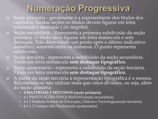   Seção primária - geralmente é a representante dos títulos dos
    capítulos. Nestas seções os títulos devem figurar em letra
    maiúscula e destaque ( ex: negrito).
   Seção secundária - Representa a primeira subdivisão da seção
    primária. O título deve figurar em letra maiúscula e sem
    destaque. Não deve existir um ponto após o último indicativo
    numérico, somente entre os números. O ponto representa
    subdivisão.
   Seção terciária - representa a subdivisão da seção secundária.
    Título em letra minúscula sem destaque tipográfico.
   Seção quaternária - representa a subdivisão da seção terciária.
    Título em letra minúscula sem destaque tipográfico.
   A partir da seção terciária a representação tipográfica é a mesma.
    Recomenda-se não utilizar mais que cinco divisões, ou seja, além
    da seção quinária.
      •   4 MATERIAIS E MÉTODOS (seção primária)
      •   4.1 INSTITUIÇÕES PESQUISADAS (seção secundária)
      •   4.1.1 Instituto federal de Educação, Ciência e Tecnologia(seção terciária)
      •   4.1.1.1 Campus São Paulo(seção quaternária)
 