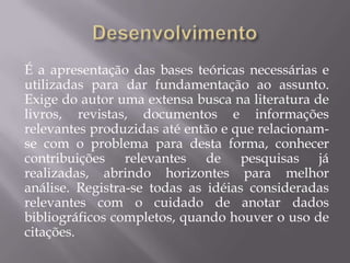 É a apresentação das bases teóricas necessárias e
utilizadas para dar fundamentação ao assunto.
Exige do autor uma extensa busca na literatura de
livros, revistas, documentos e informações
relevantes produzidas até então e que relacionam-
se com o problema para desta forma, conhecer
contribuições relevantes de pesquisas já
realizadas, abrindo horizontes para melhor
análise. Registra-se todas as idéias consideradas
relevantes com o cuidado de anotar dados
bibliográficos completos, quando houver o uso de
citações.
 