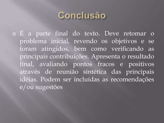    É a parte final do texto. Deve retomar o
    problema inicial, revendo os objetivos e se
    foram atingidos, bem como verificando as
    principais contribuições. Apresenta o resultado
    final, avaliando pontos fracos e positivos
    através de reunião sintética das principais
    idéias. Podem ser incluídas as recomendações
    e/ou sugestões
 