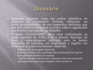    Elemento opcional. Lista, em ordem alfabética, de
    palavras ou expressões técnicas utilizadas no
    texto, acompanhadas de sua respectiva definição que
    tem por objetivo esclarecer ao leitor sobre o significado
    dos termos empregados no trabalho.
   O título “GLOSSÁRIO” deve estar centralizado na
    parte superior da folha, com a mesma tipologia da
    fonte e espacejamento utilizada para as seções
    primárias do trabalho, em maiúsculas e negrito. Ao
    relacionar as palavras/termos, observar:
         alinhamento na margem esquerda;
         palavras/termos com a primeira letra maiúscula em negrito;
         após palavras/termos, um espaço;
         o significado por extenso com a primeira letra em maiúsculo.
         espacejamento: um espaço simples entre os termos.
 