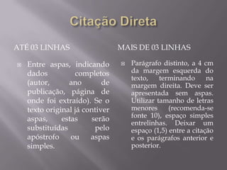 ATÉ 03 LINHAS                    MAIS DE 03 LINHAS

   Entre aspas, indicando          Parágrafo distinto, a 4 cm
    dados          completos         da margem esquerda do
                                     texto,    terminando      na
    (autor,      ano        de       margem direita. Deve ser
    publicação, página de            apresentada sem aspas.
    onde foi extraído). Se o         Utilizar tamanho de letras
    texto original já contiver       menores      (recomenda-se
    aspas,     estas     serão       fonte 10), espaço simples
                                     entrelinhas. Deixar um
    substituídas          pelo       espaço (1,5) entre a citação
    apóstrofo     ou    aspas        e os parágrafos anterior e
    simples.                         posterior.
 