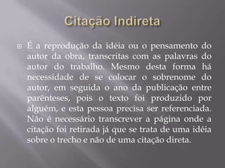    É a reprodução da idéia ou o pensamento do
    autor da obra, transcritas com as palavras do
    autor do trabalho. Mesmo desta forma há
    necessidade de se colocar o sobrenome do
    autor, em seguida o ano da publicação entre
    parênteses, pois o texto foi produzido por
    alguém, e esta pessoa precisa ser referenciada.
    Não é necessário transcrever a página onde a
    citação foi retirada já que se trata de uma idéia
    sobre o trecho e não de uma citação direta.
 