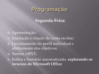 Segunda-Feira:

   Apresentação;
   Instalação e criação de conta on-line;
   Levantamento do perfil individual e
    alinhamento dos objetivos;
   Norma ABNT;
   Estilos e Sumário automatizado. explorando os
    recursos do Microsoft Office
 