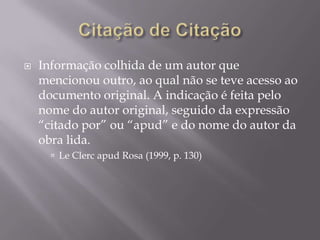    Informação colhida de um autor que
    mencionou outro, ao qual não se teve acesso ao
    documento original. A indicação é feita pelo
    nome do autor original, seguido da expressão
    “citado por” ou “apud” e do nome do autor da
    obra lida.
       Le Clerc apud Rosa (1999, p. 130)
 