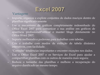 Vantagens
   Importe, organize e explore conjuntos de dados maciços dentro de
    planilhas significativamente
   Use o mecanismo de gráficos completamente redesenhado do
    Office Excel 2007 para comunicar a sua análise em gráficos de
    aparência profissionalPublicar e manter blogs diretamente no
    Office Word 2007;
   Suporte melhorado e poderoso para trabalhar com tabelas.
   Crie e trabalhe com modos de exibição de tabela dinâmica
    interativos, com facilidade.
   "Consulte" tendências importantes e encontre exceções nos dados.
   Use o Office Excel 2007 e os Serviços do Excel para ajudar a
    compartilhar planilhas com os outros de maneira mais segura;
   Reduza o tamanho das planilhas e melhore a recuperação do
    arquivo danificado ao mesmo tempo.
 