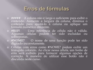    ##### A coluna não é larga o suficiente para exibir o
    conteúdo. Aumente a largura da coluna, diminua o
    conteúdo para ajustá-lo à coluna ou aplique um
    formato numérico diferente.
   #REF!       Uma referência de célula não é válida.
    Algumas células podem ter sido excluídas ou
    sobrepostas.
   #NOME?        O nome de uma função pode ter sido
    digitado incorretamente.
   Células com erros como #NOME? podem exibir um
    triângulo colorido. Ao clicar nessa célula, um botão de
    erro será exibido para fornecer algumas opções de
    correção. A maneira de utilizar esse botão não é
    discutida neste curso.
 