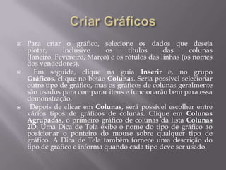    Para criar o gráfico, selecione os dados que deseja
    plotar,     inclusive     os      títulos     das      colunas
    (Janeiro, Fevereiro, Março) e os rótulos das linhas (os nomes
    dos vendedores).
      Em seguida, clique na guia Inserir e, no grupo
    Gráficos, clique no botão Colunas. Seria possível selecionar
    outro tipo de gráfico, mas os gráficos de colunas geralmente
    são usados para comparar itens e funcionarão bem para essa
    demonstração.
    Depois de clicar em Colunas, será possível escolher entre
    vários tipos de gráficos de colunas. Clique em Colunas
    Agrupadas, o primeiro gráfico de colunas da lista Colunas
    2D. Uma Dica de Tela exibe o nome do tipo de gráfico ao
    posicionar o ponteiro do mouse sobre qualquer tipo de
    gráfico. A Dica de Tela também fornece uma descrição do
    tipo de gráfico e informa quando cada tipo deve ser usado.
 