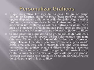    Clique no gráfico. Em seguida, na guia Design, no grupo
    Estilos de Gráfico, clique no botão Mais para ver todas as
    opções disponíveis e clique no estilo desejado. Alguns estilos
    mudam apenas a cor das colunas. Outros mudam a cor e
    adicionam um contorno às colunas, outros adicionam cor à
    área de plotagem (a área delimitada pelos eixos do gráfico) e
    há estilos que adicionam cor à área do gráfico (todo o gráfico).
   Se não encontrar o que deseja no grupo Estilos de Gráfico, é
    possível obter outras opções de cor selecionando um tema
    diferente. Clique na guia Layout da Página e em Cores no
    grupo Temas. Quando o ponteiro do mouse é posicionado
    sobre uma cor, essa cor é mostrada em uma visualização
    temporária no gráfico, o que é diferente do que acontece
    quando se examina um estilo de gráfico. É possível ver o
    efeito da cor antes de aplicá-la, o que evita que seja preciso
    desfazer essa etapa caso não goste do resultado. Clique na cor
    desejada para aplicá-la ao gráfico.
 
