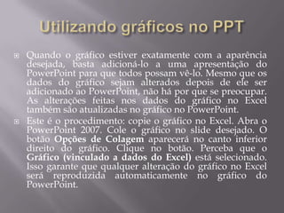    Quando o gráfico estiver exatamente com a aparência
    desejada, basta adicioná-lo a uma apresentação do
    PowerPoint para que todos possam vê-lo. Mesmo que os
    dados do gráfico sejam alterados depois de ele ser
    adicionado ao PowerPoint, não há por que se preocupar.
    As alterações feitas nos dados do gráfico no Excel
    também são atualizadas no gráfico no PowerPoint.
   Este é o procedimento: copie o gráfico no Excel. Abra o
    PowerPoint 2007. Cole o gráfico no slide desejado. O
    botão Opções de Colagem aparecerá no canto inferior
    direito do gráfico. Clique no botão. Perceba que o
    Gráfico (vinculado a dados do Excel) está selecionado.
    Isso garante que qualquer alteração do gráfico no Excel
    será reproduzida automaticamente no gráfico do
    PowerPoint.
 