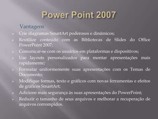 Vantagens
   Crie diagramas SmartArt poderosos e dinâmicos;
   Reutilize conteúdo com as Bibliotecas de Slides do Office
    PowerPoint 2007;
   Comunicar-se com os usuários em plataformas e dispositivos;
   Use layouts personalizados para montar apresentações mais
    rapidamente;
   Formatar uniformemente suas apresentações com os Temas de
    Documento;
   Modifique formas, texto e gráficos com novas ferramentas e efeitos
    de gráficos SmartArt;
   Adicione mais segurança às suas apresentações do PowerPoint;
   Reduzir o tamanho de seus arquivos e melhorar a recuperação de
    arquivos corrompidos.
 
