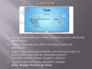     Espaços reservados para título e subtítulo (caixas com bordas
    pontilhadas)
    Espaço reservado para texto com espaço reservado
    selecionado
    Espaço reservado para conteúdo, utilizado para corpo do
    texto e slide, como clip-art, elementos gráficos
    SmartArt, tabelas, formas, imagens e gráficos
    Espaços reservados para cabeçalho e rodapé
    (Data, Rodapé, Número do Slide)
 