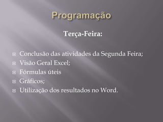 Terça-Feira:

   Conclusão das atividades da Segunda Feira;
   Visão Geral Excel;
   Fórmulas úteis
   Gráficos;
   Utilização dos resultados no Word.
 