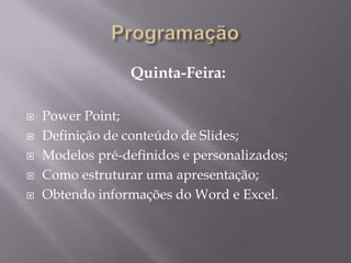 Quinta-Feira:

   Power Point;
   Definição de conteúdo de Slides;
   Modelos pré-definidos e personalizados;
   Como estruturar uma apresentação;
   Obtendo informações do Word e Excel.
 