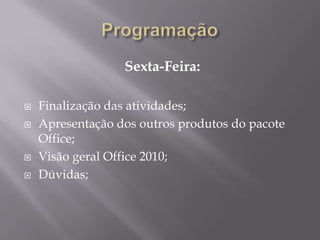 Sexta-Feira:

   Finalização das atividades;
   Apresentação dos outros produtos do pacote
    Office;
   Visão geral Office 2010;
   Dúvidas;
 