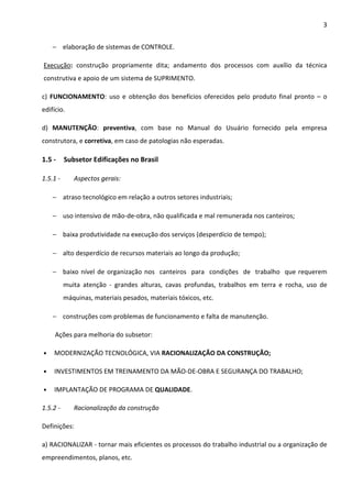 3 
− elaboração de sistemas de CONTROLE. 
Execução: construção propriamente dita; andamento dos processos com auxílio da técnica 
construtiva e apoio de um sistema de SUPRIMENTO. 
c) FUNCIONAMENTO: uso e obtenção dos benefícios oferecidos pelo produto final pronto – o 
edifício. 
d) MANUTENÇÃO: preventiva, com base no Manual do Usuário fornecido pela empresa 
construtora, e corretiva, em caso de patologias não esperadas. 
1.5 - Subsetor Edificações no Brasil 
1.5.1 - Aspectos gerais: 
− atraso tecnológico em relação a outros setores industriais; 
− uso intensivo de mão-de-obra, não qualificada e mal remunerada nos canteiros; 
− baixa produtividade na execução dos serviços (desperdício de tempo); 
− alto desperdício de recursos materiais ao longo da produção; 
− baixo nível de organização nos canteiros para condições de trabalho que requerem 
muita atenção - grandes alturas, cavas profundas, trabalhos em terra e rocha, uso de 
máquinas, materiais pesados, materiais tóxicos, etc. 
− construções com problemas de funcionamento e falta de manutenção. 
Ações para melhoria do subsetor: 
• MODERNIZAÇÃO TECNOLÓGICA, VIA RACIONALIZAÇÃO DA CONSTRUÇÃO; 
• INVESTIMENTOS EM TREINAMENTO DA MÃO-DE-OBRA E SEGURANÇA DO TRABALHO; 
• IMPLANTAÇÃO DE PROGRAMA DE QUALIDADE. 
1.5.2 - Racionalização da construção 
Definições: 
a) RACIONALIZAR - tornar mais eficientes os processos do trabalho industrial ou a organização de 
empreendimentos, planos, etc. 
 