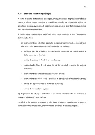 95 
4.3 - Exame do fenômeno patológico 
A partir do exame do fenômeno patológico, em alguns casos o diagnóstico correto das 
causas e origens requer consultas a especialistas, ensaios de laboratório, revisão de 
projetos e outras providências. E pode haver casos em que a verdadeira causa nunca 
será determinada com certeza. 
A resolução de um problema patológico passa pelas seguintes etapas (Trincas em 
Edifícios, Ed. Pini): 
a) levantamento de subsídios: acumular e organizar as informações necessárias e 
suficientes para o entendimento dos fenômenos. Em edifícios: 
− histórico: data de ocorrência dos fenômenos, condições de uso do prédio e 
dados sobre obras vizinhas; 
− análise do sistema de fundações e sondagens; 
− caracterização (tipo de estrutura, forma de excução) e análise do sistema 
estrutural; 
− levantamento de características estáticas do prédio; 
− levantamento de dados sobre a execução da obra (características construtivas); 
− análise das especificações de materiais e serviços; 
− análise do material empregado. 
b) diagnóstico da situação: entender o fenômeno, identificando as múltiplas e 
possíveis relações de causa e efeito; 
c) definição de conduta: prescrever a solução do problema, especificando e orçando 
todos os insumos necessários, prevendo a real eficiência da solução proposta. 
 