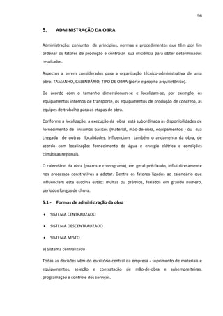 96 
5. ADMINISTRAÇÃO DA OBRA 
Administração: conjunto de princípios, normas e procedimentos que têm por fim 
ordenar os fatores de produção e controlar sua eficiência para obter determinados 
resultados. 
Aspectos a serem considerados para a organização técnico-administrativa de uma 
obra: TAMANHO, CALENDÁRIO, TIPO DE OBRA (porte e projeto arquitetônico). 
De acordo com o tamanho dimensionam-se e localizam-se, por exemplo, os 
equipamentos internos de transporte, os equipamentos de produção de concreto, as 
equipes de trabalho para as etapas de obra. 
Conforme a localização, a execução da obra está subordinada às disponibilidades de 
fornecimento de insumos básicos (material, mão-de-obra, equipamentos ) ou sua 
chegada de outras localidades. Influenciam também o andamento da obra, de 
acordo com localização: fornecimento de água e energia elétrica e condições 
climáticas regionais. 
O calendário da obra (prazos e cronograma), em geral pré-fixado, influi diretamente 
nos processos construtivos a adotar. Dentre os fatores ligados ao calendário que 
influenciam esta escolha estão: multas ou prêmios, feriados em grande número, 
períodos longos de chuva. 
5.1 - Formas de administração da obra 
• SISTEMA CENTRALIZADO 
• SISTEMA DESCENTRALIZADO 
• SISTEMA MISTO 
a) Sistema centralizado 
Todas as decisões vêm do escritório central da empresa - suprimento de materiais e 
equipamentos, seleção e contratação de mão-de-obra e subempreiteiras, 
programação e controle dos serviços. 
 