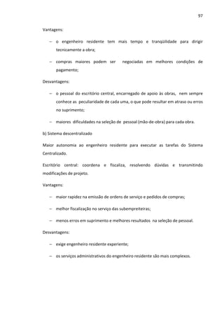 97 
Vantagens: 
− o engenheiro residente tem mais tempo e tranqüilidade para dirigir 
tecnicamente a obra; 
− compras maiores podem ser negociadas em melhores condições de 
pagamento; 
Desvantagens: 
− o pessoal do escritório central, encarregado de apoio às obras, nem sempre 
conhece as peculiaridade de cada uma, o que pode resultar em atraso ou erros 
no suprimento; 
− maiores dificuldades na seleção de pessoal (mão-de-obra) para cada obra. 
b) Sistema descentralizado 
Maior autonomia ao engenheiro residente para executar as tarefas do Sistema 
Centralizado. 
Escritório central: coordena e fiscaliza, resolvendo dúvidas e transmitindo 
modificações de projeto. 
Vantagens: 
− maior rapidez na emissão de ordens de serviço e pedidos de compras; 
− melhor fiscalização no serviço das subempreiteiras; 
− menos erros em suprimento e melhores resultados na seleção de pessoal. 
Desvantagens: 
− exige engenheiro residente experiente; 
− os serviços administrativos do engenheiro residente são mais complexos. 
 