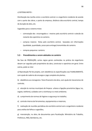 98 
c) SISTEMA MISTO : 
Distribuição das tarefas entre o escritório central e o engenheiro residente de acordo 
com o porte das obras, o porte da empresa, distância obra-escritório central, tempo 
de duração da obra, etc. 
Sugestões para o sistema misto: 
− contratação dos encarregados e mestres pelo escritório central e selecão do 
restante dos operários no canteiro. 
− compras maiores feitas pelo escritório central, baseadas em informações 
(qualidade, quantidade, prazo para entrega) transmitidas do canteiro. 
− compras pequenas: canteiro. 
5.2 - Procedimentos a serem adotados no canteiro 
Na fase de PRODUÇÃO, certas regras gerais conhecidas na prática da engenharia 
devem ser seguidas pelo proprietário da obra, construtor e operários em geral. Entre 
outras, pode-se citar: 
a) Reprodução fiel do projeto, com obediência às especificações eao PLANEJAMENTO, 
com ajuda de caderno de encargos e jogo completo de plantas; 
b) obediência ao cronograma físico-financeiro da obra, com ajuda de mecanismos de 
controle; 
c) atenção às normas municipais de limpeza urbana e ligações provisórias (água, luz, 
esgoto, telefone), cuidados com a vizinhança e o meio ambiente; 
d) cumprimento de normas de higiene e segurança no trabalho; 
e) controle interno de ferramentas, equipamentos e materiais; 
f) realização de reuniões periódicas do escritório central com o engenheiro residente 
para análise de falhas e sugestões; 
g) manutenção, na obra, de documentos para fiscalização: Ministério do Trabalho, 
Prefeitura, INSS, Bombeiros, etc. 
 
