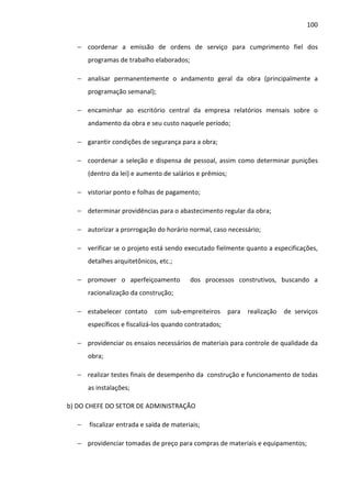 100 
− coordenar a emissão de ordens de serviço para cumprimento fiel dos 
programas de trabalho elaborados; 
− analisar permanentemente o andamento geral da obra (principalmente a 
programação semanal); 
− encaminhar ao escritório central da empresa relatórios mensais sobre o 
andamento da obra e seu custo naquele período; 
− garantir condições de segurança para a obra; 
− coordenar a seleção e dispensa de pessoal, assim como determinar punições 
(dentro da lei) e aumento de salários e prêmios; 
− vistoriar ponto e folhas de pagamento; 
− determinar providências para o abastecimento regular da obra; 
− autorizar a prorrogação do horário normal, caso necessário; 
− verificar se o projeto está sendo executado fielmente quanto a especificações, 
detalhes arquitetônicos, etc.; 
− promover o aperfeiçoamento dos processos construtivos, buscando a 
racionalização da construção; 
− estabelecer contato com sub-empreiteiros para realização de serviços 
específicos e fiscalizá-los quando contratados; 
− providenciar os ensaios necessários de materiais para controle de qualidade da 
obra; 
− realizar testes finais de desempenho da construção e funcionamento de todas 
as instalações; 
b) DO CHEFE DO SETOR DE ADMINISTRAÇÃO 
− fiscalizar entrada e saída de materiais; 
− providenciar tomadas de preço para compras de materiais e equipamentos; 
 