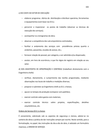 102 
c) DO CHEFE DO SETOR DE EXECUÇÃO 
− elaborar programas diários de distribuição e distribuir operários, ferramentas 
e equipamentos (com base nas O.S.); 
− percorrer e inspecionar os postos de trabalho (observar as técnicas de 
execução dos serviços); 
− acompanhar os cronogramas da obra; 
− observar a competência dos sub-empreiteiros contratados; 
− facilitar o andamento dos serviços com providências prévias quanto a 
andaimes, passarelas, escadas de acesso, etc.; 
− fornecer relação de pessoal, por categoria, a ser admitido e/ou dispensado; 
− anotar, em livro de ocorrência, o que for digno de registro em relação ao seu 
setor. 
d) DOS ASSISTENTES DE APROPRIAÇÃO E CONTROLE (trabalham diretamente com o 
Engenheiro-chefe) 
− verificar, diariamente, o cumprimento das tarefas programadas, mediante 
observações nos locais de trabalho e medições diversas; 
− preparar e submeter ao Engenheiro-chefe as O.S. e Avisos; 
− apurar os tempos de produção (comparar com padrões); 
− exercer controle sobre gastos com materiais; 
− exercer controle técnico: sobre projetos, especificações, detalhes 
arquitetônicos, etc. 
Ordens de Serviço (O.S ) e Avisos 
É conveniente, sobretudo sob os aspectos de segurança e clareza, adotar-se no 
canteiro de obras a prática de dar instruções sempre por escrito. Neste sentido, para a 
formalização, no papel, das instruções do dia-a-dia da obra, é adotado um formulário 
impresso, a ORDEM DE SERVIÇO. 
 