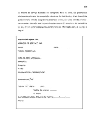 103 
As Ordens de Serviço, baseadas no cronograma físico da obra, são preenchidas 
diariamente pelo setor de Apropriação e Controle. Ao final do dia, a 1ª via é devolvida 
para orientar a emissão das próximas Ordens de Serviço, que serão emitidas levando-se 
em conta a execução total ou parcial das tarefas das O.S. anteriores. Os formulários 
de O.S. devem conter espaço para preenchimento de informações como o exemplo a 
seguir: 
Construtora Zepelin Ltda. 
ORDEM DE SERVIÇO Nº : 
OBRA: DATA : .................. 
TAREFA A EXECUTAR : 
MÃO-DE-OBRA NECESSÁRIA : 
MATERIAL: 
Previsto - 
Gasto - 
EQUIPAMENTOS E FERRAMENTAS : 
RECOMENDAÇÕES: 
TAREFA EXECUTADA : UNID.: .............. 
% até o dia anterior ............. 
% no dia ...…...... 
DATA PREVISTA PARA TÉRMINO DA TAREFA : ........../........../.......... 
VISTO : 
 