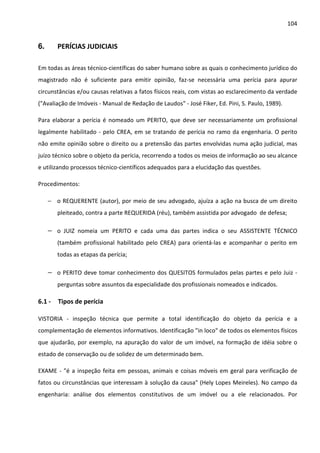 104 
6. PERÍCIAS JUDICIAIS 
Em todas as áreas técnico-científicas do saber humano sobre as quais o conhecimento jurídico do 
magistrado não é suficiente para emitir opinião, faz-se necessária uma perícia para apurar 
circunstâncias e/ou causas relativas a fatos físicos reais, com vistas ao esclarecimento da verdade 
(Avaliação de Imóveis - Manual de Redação de Laudos - José Fiker, Ed. Pini, S. Paulo, 1989). 
Para elaborar a perícia é nomeado um PERITO, que deve ser necessariamente um profissional 
legalmente habilitado - pelo CREA, em se tratando de perícia no ramo da engenharia. O perito 
não emite opinião sobre o direito ou a pretensão das partes envolvidas numa ação judicial, mas 
juízo técnico sobre o objeto da perícia, recorrendo a todos os meios de informação ao seu alcance 
e utilizando processos técnico-científicos adequados para a elucidação das questões. 
Procedimentos: 
− o REQUERENTE (autor), por meio de seu advogado, ajuíza a ação na busca de um direito 
pleiteado, contra a parte REQUERIDA (réu), também assistida por advogado de defesa; 
− o JUIZ nomeia um PERITO e cada uma das partes indica o seu ASSISTENTE TÉCNICO 
(também profissional habilitado pelo CREA) para orientá-las e acompanhar o perito em 
todas as etapas da perícia; 
− o PERITO deve tomar conhecimento dos QUESITOS formulados pelas partes e pelo Juiz - 
perguntas sobre assuntos da especialidade dos profissionais nomeados e indicados. 
6.1 - Tipos de perícia 
VISTORIA - inspeção técnica que permite a total identificação do objeto da perícia e a 
complementação de elementos informativos. Identificação in loco de todos os elementos físicos 
que ajudarão, por exemplo, na apuração do valor de um imóvel, na formação de idéia sobre o 
estado de conservação ou de solidez de um determinado bem. 
EXAME - é a inspeção feita em pessoas, animais e coisas móveis em geral para verificação de 
fatos ou circunstâncias que interessam à solução da causa (Hely Lopes Meireles). No campo da 
engenharia: análise dos elementos constitutivos de um imóvel ou a ele relacionados. Por 
 