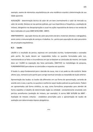 105 
exemplo: exame de elementos arquitetônicos de uma residência visando à determinação de sua 
idade aparente. 
AVALIAÇÃO - determinação técnica do valor de um bem (normalmente o valor de mercado ou 
valor de venda). Destaca-se nas perícias judiciais, por sua importância e frequência, a avaliação de 
imóveis, obrigatória nas desapropriações e usual nas ações reparatórias de danos e nas vendas de 
bens realizadas em juízo (NBR 5676/1980 - ABNT). 
ARBITRAMENTO - apuração técnica do valor pecuniário de bens imateriais (direitos e obrigações), 
assim como a remuneração de serviços e trabalhos. Ex.: perícia para apuração do valor pecuniário 
de um projeto arquitetônico. 
6.2 - Laudo 
LAUDO é o resultado da perícia, expresso em conclusões escritas, fundamentadas e assinadas 
pelo perito. No laudo devem ser respondidos todos os quesitos formulados pelo Juiz, 
mencionando-se os fatos e circunstâncias em que se baseiam as conclusões do mesmo. Um laudo 
deve ser: CLARO na exposição dos fatos periciados, OBJETIVO na metodologia da pesquisa, 
FUNDAMENTADO para abonar as conclusões e respostas aos quesitos. 
O laudo é a peça fundamental para a decisão da causa, mas o Juiz pode ou não aceitá-lo. Neste 
último caso, nomeará outro perito para corrigir eventual omissão ou inexatidão do laudo anterior. 
Apresentação dos laudos: os laudos são diferentes em sua forma de apresentação, variando de 
acordo com o caso, o perito, os quesitos e conforme sejam laudos judiciais ou particulares. Podem 
ser apresentados sob forma sintética, ou seja, como formulários preparados para atender de 
forma expedita o trabalho de determinado órgão ou entidade constantemente envolvida com 
perícias semelhantes (avaliação de imóveis, por exemplo). A norma NBR 5676/80 da ABNT - 
Avaliação de Imóveis Urbanos - estabelece prescrições para a apresentação de laudos de 
avaliação com determinados tópicos obrigatórios. 
*** 
 