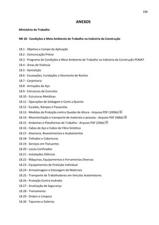 106 
ANEXOS 
Ministério do Trabalho 
NR 18 - Condições e Meio Ambiente de Trabalho na Indústria da Construção 
18.1 - Objetivo e Campo de Aplicação 
18.2 - Comunicação Prévia 
18.3 - Programa de Condições e Meio Ambiente de Trabalho na Indústria da Construção PCMAT 
18.4 - Áreas de Vivência 
18.5 - Demolição 
18.6 - Escavações, Fundações e Desmonte de Rochas 
18.7 - Carpintaria 
18.8 - Armações de Aço 
18.9 - Estruturas de Concreto 
18.10 - Estruturas Metálicas 
18.11 - Operações de Soldagem e Corte a Quente 
18.12 - Escadas, Rampas e Passarelas 
18.13 - Medidas de Proteção contra Quedas de Altura - Arquivo PDF (100kb) 
18.14 - Movimentação e transporte de materiais e pessoas - Arquivo PDF (40kb) 
18.15 - Andaimes e Plataformas de Trabalho - Arquivo PDF (24kb) 
18.16 - Cabos de Aço e Cabos de Fibra Sintética 
18.17 - Alvenaria, Revestimentos e Acabamentos 
18.18 - Telhados e Coberturas 
18.19 - Serviços em Flutuantes 
18.20 - Locais Confinados 
18.21 - Instalações Elétricas 
18.22 - Máquinas, Equipamentos e Ferramentas Diversas 
18.23 - Equipamentos de Proteção Individual 
18.24 - Armazenagem e Estocagem de Materiais 
18.25 - Transporte de Trabalhadores em Veículos Automotores 
18.26 - Proteção Contra Incêndio 
18.27 - Sinalização de Segurança 
18.28 - Treinamento 
18.29 - Ordem e Limpeza 
18.30 - Tapumes e Galerias 
 