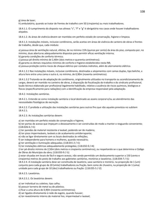 108 
g) área de lazer; 
h) ambulatório, quando se tratar de frentes de trabalho com 50 (cinqüenta) ou mais trabalhadores. 
18.4.1.1. O cumprimento do disposto nas alíneas c, f e g é obrigatório nos casos onde houver trabalhadores 
alojados. 
18.4.1.2. As áreas de vivência devem ser mantidas em perfeito estado de conservação, higiene e limpeza. 
18.4.1.3. Instalações móveis, inclusive contêineres, serão aceitas em áreas de vivência de canteiro de obras e frentes 
de trabalho, desde que, cada módulo: 
a) possua área de ventilação natural, efetiva, de no mínimo 15% (quinze por cento) da área do piso, composta por, no 
mínimo, duas aberturas adequadamente dispostas para permitir eficaz ventilação interna; 
b) garanta condições de conforto térmico; 
c) possua pé direito mínimo de 2,40m (dois metros e quarenta centímetros); 
d) garanta os demais requisitos mínimos de conforto e higiene estabelecidos nesta NR; 
e) possua proteção contra riscos de choque elétrico por contatos indiretos, além do aterramento elétrico. 
18.4.1.3.1 Nas instalações móveis, inclusive contêineres, destinadas a alojamentos com camas duplas, tipo beliche, a 
altura livre entre uma cama e outra é, no mínimo, de 0,90m (noventa centímetros). 
18.4.1.3.2 Tratando-se de adaptação de contêineres, originalmente utilizados no transporte ou acondicionamento de 
cargas, deverá ser mantido no canteiro de obras, à disposição da fiscalização do trabalho e do sindicato profissional, 
laudo técnico elaborado por profissional legalmente habilitado, relativo a ausência de riscos químicos, biológicos e 
físicos (especificamente para radiações) com a identificação da empresa responsável pela adaptação. 
18.4.2. Instalações sanitárias. 
18.4.2.1. Entende-se como instalação sanitária o local destinado ao asseio corporal e/ou ao atendimento das 
necessidades fisiológicas de excreção. 
18.4.2.2. É proibida a utilização das instalações sanitárias para outros fins que não aqueles previstos no subitem 
18.4.2.1. 
18.4.2.3. As instalações sanitárias devem: 
a) ser mantidas em perfeito estado de conservação e higiene; 
b) ter portas de acesso que impeçam o devassamento e ser construídas de modo a manter o resguardo conveniente; 
(118.026-6 / I1) 
c) ter paredes de material resistente e lavável, podendo ser de madeira; 
d) ter pisos impermeáveis, laváveis e de acabamento antiderrapante; 
e) não se ligar diretamente com os locais destinados às refeições; 
f) ser independente para homens e mulheres, quando necessário; 
g) ter ventilação e iluminação adequadas; (118.031-2 / I1) 
h) ter instalações elétricas adequadamente protegidas; (118.032-0 / I4) 
i) ter pé-direito mínimo de 2,50m (dois metros e cinqüenta centímetros), ou respeitando-se o que determina o Código 
de Obras do Município da obra; (118.033-9 / I1) 
j) estar situadas em locais de fácil e seguro acesso, não sendo permitido um deslocamento superior a 150 (cento e 
cinqüenta) metros do posto de trabalho aos gabinetes sanitários, mictórios e lavatórios. (118.034-7 / I1) 
18.4.2.4. A instalação sanitária deve ser constituída de lavatório, vaso sanitário e mictório, na proporção de 1 (um) 
conjunto para cada grupo de 20 (vinte) trabalhadores ou fração, bem como de chuveiro, na proporção de 1 (uma) 
unidade para cada grupo de 10 (dez) trabalhadores ou fração. (118.035-5 / I2) 
18.4.2.5. Lavatórios. 
18.4.2.5.1. Os lavatórios devem: 
a) ser individual ou coletivo, tipo calha; 
b) possuir torneira de metal ou de plástico; 
c) ficar a uma altura de 0,90m (noventa centímetros); 
d) ser ligados diretamente à rede de esgoto, quando houver; 
e) ter revestimento interno de material liso, impermeável e lavável; 
 