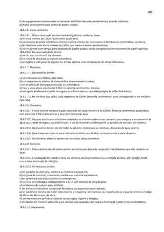 109 
f) ter espaçamento mínimo entre as torneiras de 0,60m (sessenta centímetros), quando coletivos; 
g) dispor de recipiente para coleta de papéis usados. 
18.4.2.6. Vasos sanitários. 
18.4.2.6.1. O local destinado ao vaso sanitário (gabinete sanitário) deve: 
a) ter área mínima de 1,00m2 (um metro quadrado); 
b) ser provido de porta com trinco interno e borda inferior de, no máximo, 0,15m (quinze centímetros) de altura; 
c) ter divisórias com altura mínima de 1,80m (um metro e oitenta centímetros); 
d) ter recipiente com tampa, para depósito de papéis usados, sendo obrigatório o fornecimento de papel higiênico. 
18.4.2.6.2. Os vasos sanitários devem: 
a) ser do tipo bacia turca ou sifonado; 
b) ter caixa de descarga ou válvula automática; 
c) ser ligado à rede geral de esgotos ou à fossa séptica, com interposição de sifões hidráulicos. 
18.4.2.7. Mictórios. 
18.4.2.7.1. Os mictórios devem: 
a) ser individual ou coletivo, tipo calha; 
b) ter revestimento interno de material liso, impermeável e lavável; 
c) ser providos de descarga provocada ou automática; 
d) ficar a uma altura máxima de 0,50m (cinqüenta centímetros) do piso; 
e) ser ligado diretamente à rede de esgoto ou à fossa séptica, com interposição de sifões hidráulicos. 
18.4.2.7.2. No mictório tipo calha, cada segmento de 0,60m (sessenta centímetros) deve corresponder a um mictório 
tipo cuba. 
18.4.2.8. Chuveiros. 
18.4.2.8.1. A área mínima necessária para utilização de cada chuveiro é de 0,80m2 (oitenta centímetros quadrados), 
com altura de 2,10m (dois metros e dez centímetros) do piso. 
18.4.2.8.2. Os pisos dos locais onde forem instalados os chuveiros devem ter caimento que assegure o escoamento da 
água para a rede de esgoto, quando houver, e ser de material antiderrapante ou provido de estrados de madeira. 
18.4.2.8.3. Os chuveiros devem ser de metal ou plástico, individuais ou coletivos, dispondo de água quente. 
18.4.2.8.4. Deve haver um suporte para sabonete e cabide para toalha, correspondente a cada chuveiro. 
18.4.2.8.5. Os chuveiros elétricos devem ser aterrados adequadamente. 
18.4.2.9. Vestiário. 
18.4.2.9.1. Todo canteiro de obra deve possuir vestiário para troca de roupa dos trabalhadores que não residem no 
local. 
18.4.2.9.2. A localização do vestiário deve ser próxima aos alojamentos e/ou à entrada da obra, sem ligação direta 
com o local destinado às refeições. 
18.4.2.9.3. Os vestiários devem: 
a) ter paredes de alvenaria, madeira ou material equivalente; 
b) ter pisos de concreto, cimentado, madeira ou material equivalente; 
c) ter cobertura que proteja contra as intempéries; 
d) ter área de ventilação correspondente a 1/10 (um décimo) de área do piso; 
e) ter iluminação natural e/ou artificial; 
f) ter armários individuais dotados de fechadura ou dispositivo com cadeado; 
g) ter pé-direito mínimo de 2,50m (dois metros e cinqüenta centímetros), ou respeitando-se o que determina o Código 
de Obras do Município, da obra; 
h) ser mantidos em perfeito estado de conservação, higiene e limpeza; 
i) ter bancos em número suficiente para atender aos usuários, com largura mínima de 0,30m (trinta centímetros). 
18.4.2.10. Alojamento. 
 