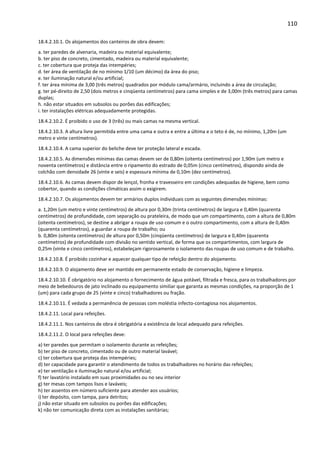 110 
18.4.2.10.1. Os alojamentos dos canteiros de obra devem: 
a. ter paredes de alvenaria, madeira ou material equivalente; 
b. ter piso de concreto, cimentado, madeira ou material equivalente; 
c. ter cobertura que proteja das intempéries; 
d. ter área de ventilação de no mínimo 1/10 (um décimo) da área do piso; 
e. ter iluminação natural e/ou artificial; 
f. ter área mínima de 3,00 (três metros) quadrados por módulo cama/armário, incluindo a área de circulação; 
g. ter pé-direito de 2,50 (dois metros e cinqüenta centímetros) para cama simples e de 3,00m (três metros) para camas 
duplas; 
h. não estar situados em subsolos ou porões das edificações; 
i. ter instalações elétricas adequadamente protegidas. 
18.4.2.10.2. É proibido o uso de 3 (três) ou mais camas na mesma vertical. 
18.4.2.10.3. A altura livre permitida entre uma cama e outra e entre a última e o teto é de, no mínimo, 1,20m (um 
metro e vinte centímetros). 
18.4.2.10.4. A cama superior do beliche deve ter proteção lateral e escada. 
18.4.2.10.5. As dimensões mínimas das camas devem ser de 0,80m (oitenta centímetros) por 1,90m (um metro e 
noventa centímetros) e distância entre o ripamento do estrado de 0,05m (cinco centímetros), dispondo ainda de 
colchão com densidade 26 (vinte e seis) e espessura mínima de 0,10m (dez centímetros). 
18.4.2.10.6. As camas devem dispor de lençol, fronha e travesseiro em condições adequadas de higiene, bem como 
cobertor, quando as condições climáticas assim o exigirem. 
18.4.2.10.7. Os alojamentos devem ter armários duplos individuais com as seguintes dimensões mínimas: 
a. 1,20m (um metro e vinte centímetros) de altura por 0,30m (trinta centímetros) de largura e 0,40m (quarenta 
centímetros) de profundidade, com separação ou prateleira, de modo que um compartimento, com a altura de 0,80m 
(oitenta centímetros), se destine a abrigar a roupa de uso comum e o outro compartimento, com a altura de 0,40m 
(quarenta centímetros), a guardar a roupa de trabalho; ou 
b. 0,80m (oitenta centímetros) de altura por 0,50m (cinqüenta centímetros) de largura e 0,40m (quarenta 
centímetros) de profundidade com divisão no sentido vertical, de forma que os compartimentos, com largura de 
0,25m (vinte e cinco centímetros), estabeleçam rigorosamente o isolamento das roupas de uso comum e de trabalho. 
18.4.2.10.8. É proibido cozinhar e aquecer qualquer tipo de refeição dentro do alojamento. 
18.4.2.10.9. O alojamento deve ser mantido em permanente estado de conservação, higiene e limpeza. 
18.4.2.10.10. É obrigatório no alojamento o fornecimento de água potável, filtrada e fresca, para os trabalhadores por 
meio de bebedouros de jato inclinado ou equipamento similiar que garanta as mesmas condições, na proporção de 1 
(um) para cada grupo de 25 (vinte e cinco) trabalhadores ou fração. 
18.4.2.10.11. É vedada a permanência de pessoas com moléstia infecto-contagiosa nos alojamentos. 
18.4.2.11. Local para refeições. 
18.4.2.11.1. Nos canteiros de obra é obrigatória a existência de local adequado para refeições. 
18.4.2.11.2. O local para refeições deve: 
a) ter paredes que permitam o isolamento durante as refeições; 
b) ter piso de concreto, cimentado ou de outro material lavável; 
c) ter cobertura que proteja das intempéries; 
d) ter capacidade para garantir o atendimento de todos os trabalhadores no horário das refeições; 
e) ter ventilação e iluminação natural e/ou artificial; 
f) ter lavatório instalado em suas proximidades ou no seu interior 
g) ter mesas com tampos lisos e laváveis; 
h) ter assentos em número suficiente para atender aos usuários; 
i) ter depósito, com tampa, para detritos; 
j) não estar situado em subsolos ou porões das edificações; 
k) não ter comunicação direta com as instalações sanitárias; 
 