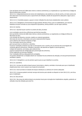 111 
l) ter pé-direito mínimo de 2,80m (dois metros e oitenta centímetros), ou respeitando-se o que determina o Código de 
Obras do Município, da obra. 
18.4.2.11.3. Independentemente do número de trabalhadores e da existência ou não de cozinha, em todo canteiro de 
obra deve haver local exclusivo para o aquecimento de refeições, dotado de equipamento adequado e seguro para o 
aquecimento. 
18.4.2.11.3.1. É proibido preparar, aquecer e tomar refeições fora dos locais estabelecidos neste subitem. 
18.4.2.11.4. É obrigatório o fornecimento de água potável, filtrada e fresca, para os trabalhadores, por meio de 
bebedouro de jato inclinado ou outro dispositivo equivalente, sendo proibido o uso de copos coletivos. 
18.4.2.12. Cozinha. 
18.4.2.12.1. Quando houver cozinha no canteiro de obra, ela deve: 
a) ter ventilação natural e/ou artificial que permita boa exaustão; 
b) ter pé-direito mínimo de 2,80m (dois metros e oitenta centímetros), ou respeitando-se o Código de Obras do 
Município da obra; 
c) ter paredes de alvenaria, concreto, madeira ou material equivalente; 
d) ter piso de concreto, cimentado ou de outro material de fácil limpeza; 
e) ter cobertura de material resistente ao fogo; 
f) ter iluminação natural e/ou artificial; 
g) ter pia para lavar os alimentos e utensílios; 
h) possuir instalações sanitárias que não se comuniquem com a cozinha, de uso exclusivo dos encarregados de 
manipular gêneros alimentícios, refeições e utensílios, não devendo ser ligadas à caixa de gordura; 
i) dispor de recipiente, com tampa, para coleta de lixo; 
j) possuir equipamento de refrigeração para preservação dos alimentos; 
k) ficar adjacente ao local para refeições; 
l) ter instalações elétricas adequadamente protegidas; 
m) quando utilizado GLP, os botijões devem ser instalados fora do ambiente de utilização, em área permanentemente 
ventilada e coberta. 
18.4.2.12.2. É obrigatório o uso de aventais e gorros para os que trabalham na cozinha. 
18.4.2.13. Lavanderia. 
18.4.2.13.1. As áreas de vivência devem possuir local próprio, coberto, ventilado e iluminado para que o trabalhador 
alojado possa lavar, secar e passar suas roupas de uso pessoal. 
18.4.2.13.2. Este local deve ser dotado de tanques individuais ou coletivos em número adequado. 
18.4.2.13.3. A empresa poderá contratar serviços de terceiros para atender ao disposto no item 18.4.2.13.1, sem ônus 
para o trabalhador. 
18.4.2.14. Área de lazer. 
18.4.2.14.1. Nas áreas de vivência devem ser previstos locais para recreação dos trabalhadores alojados, podendo ser 
utilizado o local de refeições para este fim. 
 
