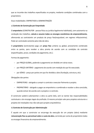 8 
que se incumbe dos trabalhos especificados no projeto, mediante condições combinadas com o 
proprietário. 
Duas modalidades: EMPREITADA e ADMINISTRAÇÃO 
a) Contrato de Construção por Empreitada 
O empreiteiro (CONSTRUTOR - pessoa física ou jurídica legalmente habilitada), com autonomia na 
condução dos trabalhos, calcula e assume todos os encargos econômicos do empreendimento, 
oferecendo ao contratante um produto de preço fixo(reajustável, em regimes inflacionários). 
Pode ser contratado somente pela mão-de-obra. 
O proprietário (contratante) paga um preço fixo unitário ou global, previamente combinado 
entre as partes, para receber a obra pronta de acordo com as condições do contrato 
(especificações, prazo, condições de pagamento, etc.). 
Formas de pagamento: 
− por PREÇO GLOBAL, podendo o pagamento ser dividido em várias vezes. 
− por PREÇO UNITÁRIO - pagamento de acordo com medição do que foi executado. 
− por SÉRIES - preço por partes em que for dividida a obra (fundação, estrutura, etc). 
Obrigações das partes: 
− EMPREITEIRO - obrigado a cumprir o contrato e executar fielmente o projeto. 
− PROPRIETÁRIO - obrigado a pagar ao empreiteiro o combinado e receber a obra concluída, 
quando estiver de acordo com o projeto e o contrato. 
O construtor poderá subempreitar a obra ou parte dela, sem se isentar das responsabilidades 
contratuais e de encargos legais da profissão. O mesmo princípio vale para projetos estruturais e 
projetos de instalações mas não vale para projeto arquitetônico. 
b) Contrato de Construção por Administração 
É aquele em que o construtor se encarrega da execução de um projeto (obra) mediante 
remuneração fixa ou percentual sobre o custo da obra, correndo por conta do proprietário todos 
os encargos financeiros do empreendimento. 
 