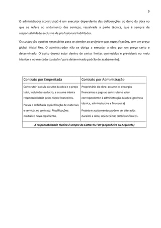 9 
O administrador (construtor) é um executor dependente das deliberações do dono da obra no 
que se refere ao andamento dos serviços, ressalvada a parte técnica, que é sempre de 
responsabilidade exclusiva de profissionais habilitados. 
Os custos são aqueles necessários para se atender ao projeto e suas especificações, sem um preço 
global inicial fixo. O administrador não se obriga a executar a obra por um preço certo e 
determinado. O custo deverá estar dentro de certos limites conhecidos e previsíveis no meio 
técnico e no mercado (custo/m² para determinado padrão de acabamento). 
Contrato por Empreitada Contrato por Administração 
Construtor: calcula o custo da obra e o preço 
total, incluindo seu lucro, e assume inteira 
responsabilidade pelos riscos financeiros. 
Prévia e detalhada especificação de materiais 
e serviços no contrato. Modificações: 
mediante novo orçamento. 
Proprietário da obra: assume os encargos 
financeiros e paga ao construtor o valor 
correspondente à administração da obra (gerência 
técnica, administrativa e financeira) 
Projeto e acabamentos podem ser alterados 
durante a obra, obedecendo critérios técnicos. 
A responsabilidade técnica é sempre do CONSTRUTOR (Engenheiro ou Arquiteto) 
 