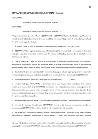 10 
CONTRATO DE CONSTRUÇÃO POR ADMINISTRAÇÃO – Exemplo 
CONTRATANTE - 
Identificação: nome, estado civil, profissão, endereço, CPF. 
CONTRATADO - 
Identificação: nome, estado civil, profissão, endereço, CPF. 
Pelo presente contrato que entre si fazem o CONTRATANTE e o CONTRATADO acima identificados e qualificados, fica 
acertada a construção de (identificar a obra: casa ou edifício, endereço, nº do processo de aprovação na prefeitura), 
de acordo com as seguintes cláusulas: 
1) Os projetos e especificações da obra são do conhecimento do CONTRATANTE e do CONTRATADO. 
2) O CONTRATADO deve seguir os projetos e especificações e se obriga a entregar a obra com todas as benfeitorias e 
instalações necessárias ao seu bom funcionamento. Em caso de modificações, estas deverão ser solicitadas com o 
máximo de antecedância. 
3) Cabe ao CONTRATADO, além dos serviços técnicos exclusivos de engenharia, providenciar toda a documentação 
relacionada à aprovação do projeto pela prefeitura, alvará de licença para construção, folhas de pagamento de 
pessoal, encargos sociais, Habite-se, enfim: praticar todos os atos administrativos necessários ao empreendimento. 
4) O custo total da obra será a soma de todas as despesas de qualquer natureza e por qualquer forma reacionadas 
com a construção, soma esta acrescida da taxa de 20% (vinte por cento) relativa à remuneração do CONTRATADO. 
5) A remuneração mínima mensal do CONTRATADO fica estipulada em R$……… (………... reais). 
6) Será depositada pelo CONTRATANTE, no primeiro dia útil de cada mês, durante a execução da obra, em conta 
bancária a ser movimentada pelo CONTRATADO, importância a ser estipulada como previsão para pagamento das 
despesas assumidas ou a assumir para a construção no mês em vigor, ou seja, seguinte a cada depósito. O não 
cumprimento desta clásula implicará na rescisão do presente contrato, salvo acordo entre as partes, oportunamente, 
de acordo com o andamento da obra. 
7) Será apresentado, pelo CONTRATADO, relatório mensal de despesas efetuadas, com os respectivos comprovantes. 
8) Em caso de despesas efetuadas pelo CONTRATANTE em favor da obra, os comprovantes deverão ser 
apresentados ao CONTRATADO até o último dia útil do mês em que tiverem sido efetuadas. 
9) O CONTRATANTE terá dois dias úteis para analisar o relatório da cláusula 7, prazo após o qual deverá proceder 
imediatamen ao pagamento da remuneração do CONTRATADO. O atraso neste pagameto implicará na multa de 
…………………….. 
10) Toda mão-de-obra, materiais e equipamentos nercessários à execução da obra serão contratados, comprados 
e/ou alugados em nome do CONTRATANTE e obedecerão a critérios técnicos determinados pelo CONTRATADO. 
 