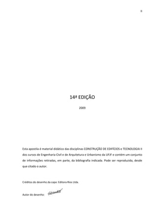II 
14ª EDIÇÃO 
2009 
Esta apostila é material didático das disciplinas CONSTRUÇÃO DE EDIFÍCIOS e TECNOLOGIA II 
dos cursos de Engenharia Civil e de Arquitetura e Urbanismo da UFJF e contém um conjunto 
de informações retiradas, em parte, da bibliografia indicada. Pode ser reproduzida, desde 
que citado o autor. 
Créditos do desenho da capa: Editora Rios Ltda. 
Autor do desenho: 
 