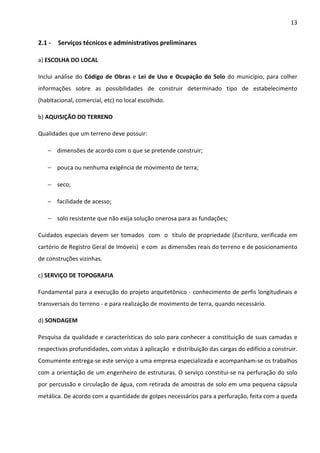 13 
2.1 - Serviços técnicos e administrativos preliminares 
a) ESCOLHA DO LOCAL 
Inclui análise do Código de Obras e Lei de Uso e Ocupação do Solo do município, para colher 
informações sobre as possibilidades de construir determinado tipo de estabelecimento 
(habitacional, comercial, etc) no local escolhido. 
b) AQUISIÇÃO DO TERRENO 
Qualidades que um terreno deve possuir: 
− dimensões de acordo com o que se pretende construir; 
− pouca ou nenhuma exigência de movimento de terra; 
− seco; 
− facilidade de acesso; 
− solo resistente que não exija solução onerosa para as fundações; 
Cuidados especiais devem ser tomados com o título de propriedade (Escritura, verificada em 
cartório de Registro Geral de Imóveis) e com as dimensões reais do terreno e de posicionamento 
de construções vizinhas. 
c) SERVIÇO DE TOPOGRAFIA 
Fundamental para a execução do projeto arquitetônico - conhecimento de perfis longitudinais e 
transversais do terreno - e para realização de movimento de terra, quando necessário. 
d) SONDAGEM 
Pesquisa da qualidade e características do solo para conhecer a constituição de suas camadas e 
respectivas profundidades, com vistas à aplicação e distribuição das cargas do edifício a construir. 
Comumente entrega-se este serviço a uma empresa especializada e acompanham-se os trabalhos 
com a orientação de um engenheiro de estruturas. O serviço constitui-se na perfuração do solo 
por percussão e circulação de água, com retirada de amostras de solo em uma pequena cápsula 
metálica. De acordo com a quantidade de golpes necessários para a perfuração, feita com a queda 
 
