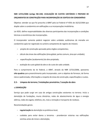 17 
NBR 12721/2006 (antiga NB-140): AVALIAÇÃO DE CUSTOS UNITÁRIOS E PREPARO DE 
ORÇAMENTOS DE CONSTRUÇÃO PARA INCORPORAÇÃO DE EDIFÍCIO EM CONDOMÍNIO 
Objetivo: atender ao que foi prescrito à ABNT pela Lei Federal nº 4591 de 16/12/1964 que 
dispõe sobre o condomínio em edificações e as incorporações imobiliárias. 
Lei 4591: define responsabilidades dos diversos participantes das incorporações e condições 
técnicas e econômicas das incorporações. 
O incorporador somente poderá negociar sobre unidades autônomas de moradia em 
condomínio após ter registrado no cartório competente de registro de imóveis: 
− projeto de construção aprovado pelos órgãos competentes; 
− cálculo das áreas das edificações (área global, partes comuns, área por unidade); 
− especificações (acabamento) da obra projetada; 
− avaliação do custo global da obra e do custo de cada unidade. 
Para o cumprimento da lei federal, a ABNT, através da NBR 12721/2006, apresenta 
oito quadros para preenchimento pelo incorporador, com o objetivo de fornecer, de forma 
clara e padronizada, informações a respeito de áreas de construção, especificações e custos. 
2.3 - Limpeza do terreno / Instalações provisórias / Locação da obra 
a) DEMOLIÇÃO 
Serviço que pode surgir em caso de antigas construções existentes no terreno. Inclui a 
demolição de fundações, muros divisórios, redes de abastecimento de água e energia 
elétrica, redes de esgoto, telefone, etc, mais a remoção e transporte de resíduos. 
Recomendações gerais: 
− regularização da demolição na prefeitura local; 
− cuidados para evitar danos a terceiros - providenciar vistorias nas edificações 
vizinhas antes de iniciar a demolição; 
 