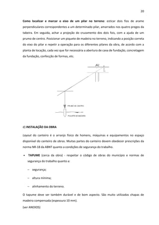 20 
Como localizar e marcar o eixo de um pilar no terreno: esticar dois fios de arame 
perpendiculares correspondentes a um determinado pilar, amarrados nos quatro pregos da 
tabeira. Em seguida, achar a projeção do cruzamento dos dois fois, com a ajuda de um 
prumo de centro. Posicionar um piquete de madeira no terreno, indicando a posição correta 
do eixo do pilar e repetir a operação para os diferentes pilares da obra, de acordo com a 
planta de locação, cada vez que for necessária a abertura de cava de fundação, concretagem 
da fundação, confecção de formas, etc. 
d) INSTALAÇÃO DA OBRA 
Layout do canteiro é o arranjo físico de homens, máquinas e equipamentos no espaço 
disponível do canteiro de obras. Muitas partes do canteiro devem obedecer prescrições da 
norma NR-18 da ABNT quanto a condições de segurança do trabalho. 
• TAPUME (cerca da obra) - respeitar o código de obras do município e normas de 
segurança do trabalho quanto a: 
− segurança; 
− altura mínima; 
− alinhamento do terreno. 
O tapume deve ser também durável e de bom aspecto. São muito utilizadas chapas de 
madeira compensada (espessura 10 mm). 
(ver ANEXOS) 
 