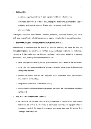 21 
• BARRACÕES: 
− devem ser seguros, duráveis, de bom aspecto, ventilados e iluminados; 
− dimensões conforme o porte da obra, topografia do terreno, quantidade e tipo de 
produtos a armazenar, número de operários e processos construtivos; 
− piso cimentado. 
Instalações: escritório, almoxarifado, vestiário, sanitários, depósitos (cimento, cal, tintas, 
etc), local para refeições refeitório e, conforme o porte e localização da obra, alojamentos. 
• EQUIPAMENTOS DE TRANSPORTE VERTICAL E HORIZONTAL : 
Selecionados e dimensionados em função da área do canteiro, do porte da obra, de 
limitações impostas por construções vizinhas; peso, quantidade e volume dos materiais a 
transportar (relacionados com os sistemas e métodos construtivos adotados) e prazo de 
execução da obra, os equipamentos mais comuns são: 
− grua: abrange área de serviço maior, possibilitando transportes vertical e horizontal; 
− torre com guincho para material e pessoal: transporte somente vertical em um ou 
mais pontos da obra; 
− guincho de coluna: indicado para pequenas obras e pequena altura de transporte 
(máximo três pavimentos); 
− máquinas automotoras, como empilhadeira; 
− esteira rolante: somente em caso de grandes distâncias (ex: transporte de minerais e 
agregados). 
• OFICINAS DE ARMAÇÃO E DE FORMAS: 
− Os depósitos de madeira e barras de aço devem estar próximos das bancadas de 
fabricação de formas e armaduras, e localizados próximos aos equipamentos de 
transporte vertical. No caso de transporte com grua, sua área de serviço deve 
abranger esses depósitos. 
 