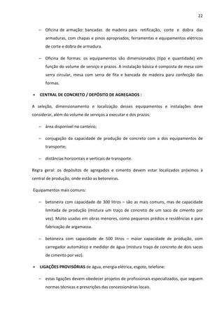 22 
− Oficina de armação: bancadas de madeira para retificação, corte e dobra das 
armaduras, com chapas e pinos apropriados; ferramentas e equipamentos elétricos 
de corte e dobra de armadura. 
− Oficina de formas: os equipamentos são dimensionados (tipo e quantidade) em 
função do volume de serviço e prazos. A instalação básica é composta de mesa com 
serra circular, mesa com serra de fita e bancada de madeira para confecção das 
formas. 
• CENTRAL DE CONCRETO / DEPÓSITO DE AGREGADOS : 
A seleção, dimensionamento e localização desses equipamentos e instalações deve 
considerar, além do volume de serviços a executar e dos prazos: 
− área disponível no canteiro; 
− conjugação da capacidade de produção de concreto com a dos equipamentos de 
transporte; 
− distâncias horizontais e verticais de transporte. 
Regra geral: os depósitos de agregados e cimento devem estar localizados próximos à 
central de produção, onde estão as betoneiras. 
Equipamentos mais comuns: 
− betoneira com capacidade de 300 litros – são as mais comuns, mas de capacidade 
limitada de produção (mistura um traço de concreto de um saco de cimento por 
vez). Muito usadas em obras menores, como pequenos prédios e residências e para 
fabricação de argamassa. 
− betoneira com capacidade de 500 litros – maior capacidade de produção, com 
carregador automático e medidor de água (mistura traço de concreto de dois sacos 
de cimento por vez). 
• LIGAÇÕES PROVISÓRIAS de água, energia elétrica, esgoto, telefone: 
− estas ligações devem obedecer projetos de profissionais especializados, que seguem 
normas técnicas e prescrições das concessionárias locais. 
 