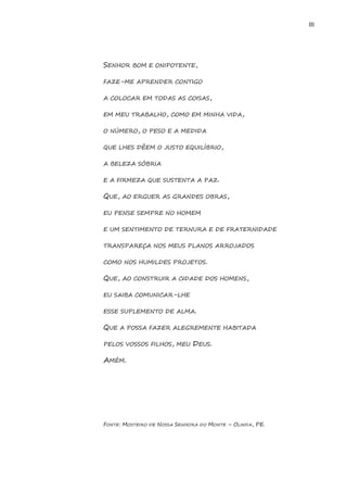 III 
SENHOR BOM E ONIPOTENTE, 
FAZE-ME APRENDER CONTIGO 
A COLOCAR EM TODAS AS COISAS, 
EM MEU TRABALHO, COMO EM MINHA VIDA, 
O NÚMERO, O PESO E A MEDIDA 
QUE LHES DÊEM O JUSTO EQUILÍBRIO, 
A BELEZA SÓBRIA 
E A FIRMEZA QUE SUSTENTA A PAZ. 
QUE, AO ERGUER AS GRANDES OBRAS, 
EU PENSE SEMPRE NO HOMEM 
E UM SENTIMENTO DE TERNURA E DE FRATERNIDADE 
TRANSPAREÇA NOS MEUS PLANOS ARROJADOS 
COMO NOS HUMILDES PROJETOS. 
QUE, AO CONSTRUIR A CIDADE DOS HOMENS, 
EU SAIBA COMUNICAR-LHE 
ESSE SUPLEMENTO DE ALMA. 
QUE A POSSA FAZER ALEGREMENTE HABITADA 
PELOS VOSSOS FILHOS, MEU DEUS. 
AMÉM. 
FONTE: MOSTEIRO DE NOSSA SENHORA DO MONTE – OLINDA, PE. 
 