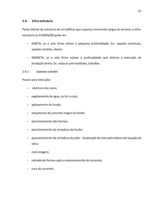 25 
2.4 - Infra-estrutura 
Parte inferior da estrutura de um edifício que suporta e transmite cargas ao terreno, a infra-estrutura 
ou FUNDAÇÃO pode ser: 
− DIRETA, se o solo firme estiver a pequena profundidade. Ex.: sapatas contínuas, 
sapatas isoladas, blocos. 
− INDIRETA, se o solo firme estiver a profundidade que elimine a execução de 
fundação direta. Ex.: estacas pré-moldadas, tubulões. 
2.4.1 - Sapatas isoladas 
Passos para execução: 
− abertura das cavas; 
− esgotamento de água, se for o caso; 
− apiloamento do fundo; 
− lançamento de concreto magro no fundo; 
− posicionamento das formas; 
− posicionamento da armadura do fundo; 
− posicionamento da armadura do pilar - localização do eixo pela tabeira de locação da 
obra; 
− concretagem; 
− retirada de formas após o endurecimento do concreto; 
− cura do concreto. 
 