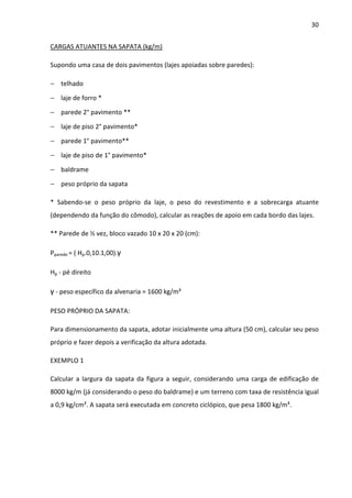 30 
CARGAS ATUANTES NA SAPATA (kg/m) 
Supondo uma casa de dois pavimentos (lajes apoiadas sobre paredes): 
− telhado 
− laje de forro * 
− parede 2° pavimento ** 
− laje de piso 2° pavimento* 
− parede 1° pavimento** 
− laje de piso de 1° pavimento* 
− baldrame 
− peso próprio da sapata 
* Sabendo-se o peso próprio da laje, o peso do revestimento e a sobrecarga atuante 
(dependendo da função do cômodo), calcular as reações de apoio em cada bordo das lajes. 
** Parede de ½ vez, bloco vazado 10 x 20 x 20 (cm): 
Pparede = ( Hp.0,10.1,00).γ 
Hp - pé direito 
γ - peso específico da alvenaria = 1600 kg/m³ 
PESO PRÓPRIO DA SAPATA: 
Para dimensionamento da sapata, adotar inicialmente uma altura (50 cm), calcular seu peso 
próprio e fazer depois a verificação da altura adotada. 
EXEMPLO 1 
Calcular a largura da sapata da figura a seguir, considerando uma carga de edificação de 
8000 kg/m (já considerando o peso do baldrame) e um terreno com taxa de resistência igual 
a 0,9 kg/cm². A sapata será executada em concreto ciclópico, que pesa 1800 kg/m³. 
 