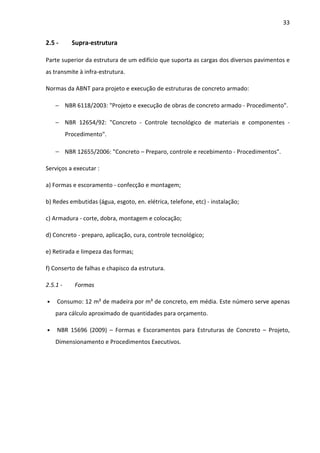 33 
2.5 - Supra-estrutura 
Parte superior da estrutura de um edifício que suporta as cargas dos diversos pavimentos e 
as transmite à infra-estrutura. 
Normas da ABNT para projeto e execução de estruturas de concreto armado: 
− NBR 6118/2003: Projeto e execução de obras de concreto armado - Procedimento. 
− NBR 12654/92: Concreto - Controle tecnológico de materiais e componentes - 
Procedimento. 
− NBR 12655/2006: Concreto – Preparo, controle e recebimento - Procedimentos. 
Serviços a executar : 
a) Formas e escoramento - confecção e montagem; 
b) Redes embutidas (água, esgoto, en. elétrica, telefone, etc) - instalação; 
c) Armadura - corte, dobra, montagem e colocação; 
d) Concreto - preparo, aplicação, cura, controle tecnológico; 
e) Retirada e limpeza das formas; 
f) Conserto de falhas e chapisco da estrutura. 
2.5.1 - Formas 
• Consumo: 12 m² de madeira por m³ de concreto, em média. Este número serve apenas 
para cálculo aproximado de quantidades para orçamento. 
• NBR 15696 (2009) – Formas e Escoramentos para Estruturas de Concreto – Projeto, 
Dimensionamento e Procedimentos Executivos. 
 