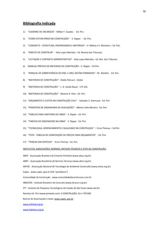 IV 
Bibliografia indicada 
1) “CADERNO DE ENCARGOS” - Milber F. Guedes - Ed. Pini. 
2) “COMO EVITAR ERROS NA CONSTRUÇÃO” - E. Ripper - Ed. Pini. 
3) "CONCRETO – ESTRUTURA, PROPRIEDADES E MATERIAIS" – P. Mehta e P. Monteiro – Ed. Pini. 
4) “DIREITO DE CONSTRUIR” - Hely Lopes Meireles - Ed. Revista dos Tribunais. 
5) “LICITAÇÃO E CONTRATO ADMINISTRATIVO” - Hely Lopes Meireles - Ed. Rev. dos Tribunais. 
6) MANUAL PRÁTICO DE MATERIAIS DE CONSTRUÇÃO – E. Ripper – Ed Pini 
7) “MANUAL DE SOBREVIVÊNCIA DO ENG. E ARQ. RECÉM-FORMADOS” - M. Botelho - Ed. Pini. 
8) “MATERIAIS DE CONSTRUÇÃO” - Eládio Petrucci - Globo 
9) “MATERIAIS DE CONSTRUÇÃO” - L. A. Falcão Bauer - LTC S/A. 
10) “MATERIAIS DE CONSTRUÇÃO” - Moema R. Silva - Ed. Pini. 
11) “ORÇAMENTO E CUSTOS NA CONSTRUÇÃO CIVIL” - Salvador E. Giamusso - Ed. Pini. 
12) “PRINCÍPIOS DE ENGENHARIA DE AVALIAÇÕES” - Alberto Lélio Moreira - Ed. Pini. 
13) “TABELAS PARA CANTEIROS DE OBRA” - E. Ripper - Ed. Pini. 
14) “TAREFAS DO ENGENHEIRO NA OBRA” - E. Ripper - Ed. Pini. 
15) "TECNOLOGIA, GERENCIAMENTO E QUALIDADE NA CONSTRUÇAO " – Ercio Thomaz – Ed.Pini 
16) “TCPO - TABELAS DE COMPOSIÇÃO DE PREÇOS PARA ORÇAMENTOS” - Ed. Pini. 
17) “TRINCAS EM EDIFÍCIOS” - Ercio Thomaz - Ed. Pini. 
INSTITUTOS, ASSOCIAÇÕES, NORMAS, ARTIGOS TÉCNICOS E SITES DE CONSTRUÇÃO: 
ABCP - Associação Brasileira de Cimento Portland (www.abcp.org.br) 
ABNT - Associação Brasileirta de Normas Técnicas (www.abnt.org.br) 
ANTAC - Associação Nacional de Tecnologia do Ambiente Construído (www.antac.org.br) 
Capes - www.capes. gov.br (link "periódicos") 
Comunidade da Construção - www.comunidadedaconstrucao.com.br 
IBRACON - Instituto Brasileiro de Concreto (www.ibracon.org.br) 
IPT - Instituto de Pesquisas Tecnológicas do Estado de São Paulo (www.ipt.br) 
Revistas Ed. Pini (www.piniweb.com): A CONSTRUÇÃO, AU e TÉCHNE 
Bancos de dissertações e teses: www.capes. gov.br 
www.infohab.org.br 
www.habitare.org.br 
 